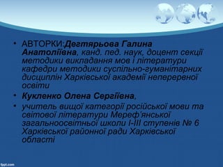 • АВТОРКИ:Дегтярьова Галина
Анатоліївна, канд. пед. наук, доцент секції
методики викладання мов і літератури
кафедри методики суспільно-гуманітарних
дисциплін Харківської академії неперервної
освіти
• Кукленко Олена Сергіївна,
• учитель вищої категорії російської мови та
світової літератури Мереф’янської
загальноосвітньої школи І-ІІІ ступенів № 6
Харківської районної ради Харківської
області
 