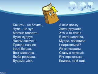 Бачить – не бачить,
Чути – не чує.
Мовчки говорить,
Дуже мудрує.
Часом захоче –
Правди навчає,
Іноді бреше,
Всіх звеселяє.
Люба розмова, –
Будемо, діти,
З нею довіку
Жити-дружити.
Хто ж то такая
В світі щаслива,
Мудра, правдива
І жартовлива?
Як не вгадали,
Стану в пригоді:
Річ коротенька –
Книжка, та й годі.
 
