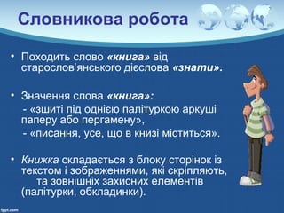 Словникова робота
• Походить слово «книга» від
старослов’янського дієслова «знати».
• Значення слова «книга»:
- «зшиті під однією палітуркою аркуші
паперу або пергамену»,
- «писання, усе, що в книзі міститься».
• Книжка складається з блоку сторінок із
текстом і зображеннями, які скріпляють,
та зовнішніх захисних елементів
(палітурки, обкладинки).
 