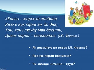 «Книги – морська глибина. 
Хто в них пірне аж до дна, 
Той, хоч і труду мав досить, 
Дивнії перли – виносить». (І.Я. Франко ) 
• Як розумієте ви слова І.Я. Франка?
• Про які перли йде мова?
• Чи завжди читання – труд?
 