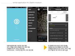 대림미술관에 대한 기본적인 정보 제공
전시 스케줄 안내와 진행중인 전시 정보 제공
디테일한 오디오 가이드 무료 제공
Stamp book _ 지속적인 방문 유도 프로그램 진행
PC 홈페이지와 비슷한 수준의 정보를
제공함과 동시에 진행중인 전시에 대한
디테일한 정보와 오디오 가이드 서비스 제공
유사 어플 중 가장 서비스의 질이 높음
 