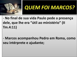 QUEM FOI MARCOS?
- No final de sua vida Paulo pede a presença
dele, que lhe era “útil ao ministério” (II
Tm.4:11)
- Marcos acompanhou Pedro em Roma, como
seu intérprete e ajudante;
 