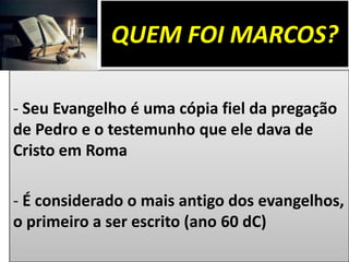 QUEM FOI MARCOS?
- Seu Evangelho é uma cópia fiel da pregação
de Pedro e o testemunho que ele dava de
Cristo em Roma
- É considerado o mais antigo dos evangelhos,
o primeiro a ser escrito (ano 60 dC)
 