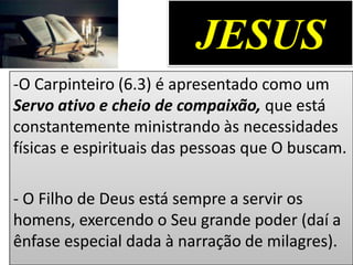 JESUS
-O Carpinteiro (6.3) é apresentado como um
Servo ativo e cheio de compaixão, que está
constantemente ministrando às necessidades
físicas e espirituais das pessoas que O buscam.
- O Filho de Deus está sempre a servir os
homens, exercendo o Seu grande poder (daí a
ênfase especial dada à narração de milagres).
 