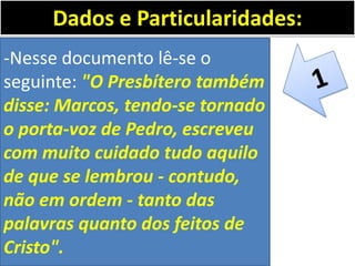 -Nesse documento lê-se o
seguinte: "O Presbítero também
disse: Marcos, tendo-se tornado
o porta-voz de Pedro, escreveu
com muito cuidado tudo aquilo
de que se lembrou - contudo,
não em ordem - tanto das
palavras quanto dos feitos de
Cristo".
Dados e Particularidades:
 