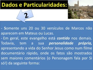 - Somente uns 20 ou 30 versículos de Marcos não
aparecem em Mateus ou Lucas.
- Em geral, este evangelho está contido nos demais.
Todavia, tem a sua personalidade própria,
apresentando a vida do Senhor Jesus como num filme
documentário rápido, onde os fatos são mostrados
sem maiores comentários (o Personagem fala por Si
só!) da seguinte forma:
Dados e Particularidades:
 