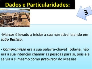 -Marcos é levado a iniciar a sua narrativa falando em
João Batista.
- Compromisso era a sua palavra-chave! Todavia, não
era a sua intenção chamar as pessoas para si, pois ele
se via a si mesmo como precursor do Messias.
Dados e Particularidades:
 