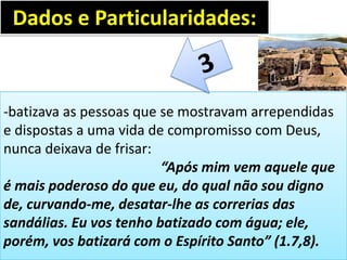 -batizava as pessoas que se mostravam arrependidas
e dispostas a uma vida de compromisso com Deus,
nunca deixava de frisar:
“Após mim vem aquele que
é mais poderoso do que eu, do qual não sou digno
de, curvando-me, desatar-lhe as correrias das
sandálias. Eu vos tenho batizado com água; ele,
porém, vos batizará com o Espírito Santo” (1.7,8).
Dados e Particularidades:
 