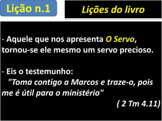 - Aquele que nos apresenta O Servo,
tornou-se ele mesmo um servo precioso.
- Eis o testemunho:
"Toma contigo a Marcos e traze-o, pois
me é útil para o ministério"
( 2 Tm 4.11)
Lições do livroLição n.1
 