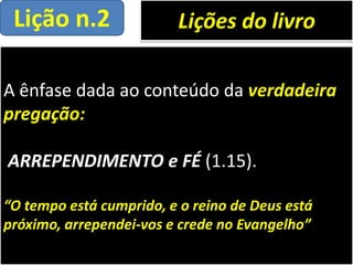 A ênfase dada ao conteúdo da verdadeira
pregação:
ARREPENDIMENTO e FÉ (1.15).
“O tempo está cumprido, e o reino de Deus está
próximo, arrependei-vos e crede no Evangelho”
Lições do livroLição n.2
 