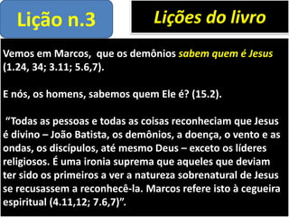 Vemos em Marcos, que os demônios sabem quem é Jesus
(1.24, 34; 3.11; 5.6,7).
E nós, os homens, sabemos quem Ele é? (15.2).
“Todas as pessoas e todas as coisas reconheciam que Jesus
é divino – João Batista, os demônios, a doença, o vento e as
ondas, os discípulos, até mesmo Deus – exceto os líderes
religiosos. É uma ironia suprema que aqueles que deviam
ter sido os primeiros a ver a natureza sobrenatural de Jesus
se recusassem a reconhecê-la. Marcos refere isto à cegueira
espiritual (4.11,12; 7.6,7)”.
Lições do livroLição n.3
 