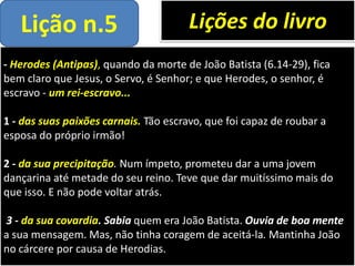 - Herodes (Antipas), quando da morte de João Batista (6.14-29), fica
bem claro que Jesus, o Servo, é Senhor; e que Herodes, o senhor, é
escravo - um rei-escravo...
1 - das suas paixões carnais. Tão escravo, que foi capaz de roubar a
esposa do próprio irmão!
2 - da sua precipitação. Num ímpeto, prometeu dar a uma jovem
dançarina até metade do seu reino. Teve que dar muitíssimo mais do
que isso. E não pode voltar atrás.
3 - da sua covardia. Sabia quem era João Batista. Ouvia de boa mente
a sua mensagem. Mas, não tinha coragem de aceitá-la. Mantinha João
no cárcere por causa de Herodias.
Lições do livroLição n.5
 