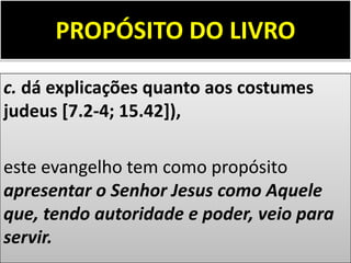 PROPÓSITO DO LIVRO
c. dá explicações quanto aos costumes
judeus [7.2-4; 15.42]),
este evangelho tem como propósito
apresentar o Senhor Jesus como Aquele
que, tendo autoridade e poder, veio para
servir.
 