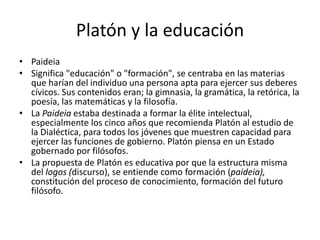 Platón y la educación
• Paideia
• Significa "educación" o "formación", se centraba en las materias
que harían del individuo una persona apta para ejercer sus deberes
cívicos. Sus contenidos eran; la gimnasia, la gramática, la retórica, la
poesía, las matemáticas y la filosofía.
• La Paideia estaba destinada a formar la élite intelectual,
especialmente los cinco años que recomienda Platón al estudio de
la Dialéctica, para todos los jóvenes que muestren capacidad para
ejercer las funciones de gobierno. Platón piensa en un Estado
gobernado por filósofos.
• La propuesta de Platón es educativa por que la estructura misma
del logos (discurso), se entiende como formación (paideia),
constitución del proceso de conocimiento, formación del futuro
filósofo.
 