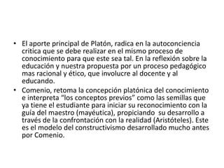 • El aporte principal de Platón, radica en la autoconciencia
critica que se debe realizar en el mismo proceso de
conocimiento para que este sea tal. En la reflexión sobre la
educación y nuestra propuesta por un proceso pedagógico
mas racional y ético, que involucre al docente y al
educando.
• Comenio, retoma la concepción platónica del conocimiento
e interpreta “los conceptos previos” como las semillas que
ya tiene el estudiante para iniciar su reconocimiento con la
guía del maestro (mayéutica), propiciando su desarrollo a
través de la confrontación con la realidad (Aristóteles). Este
es el modelo del constructivismo desarrollado mucho antes
por Comenio.
 