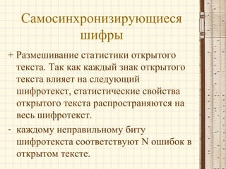 Самосинхронизирующиеся
шифры
+ Размешивание статистики открытого
текста. Так как каждый знак открытого
текста влияет на следующий
шифротекст, статистические свойства
открытого текста распространяются на
весь шифротекст.
- каждому неправильному биту
шифротекста соответствуют N ошибок в
открытом тексте.
 