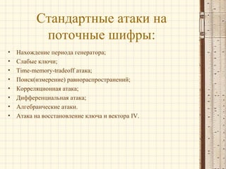 Стандартные атаки на
поточные шифры:
• Нахождение периода генератора;
• Слабые ключи;
• Time-memory-tradeoff атака;
• Поиск(измерение) равнораспространений;
• Корреляционная атака;
• Дифференциальная атака;
• Алгебраические атаки.
• Атака на восстановление ключа и вектора IV.
 