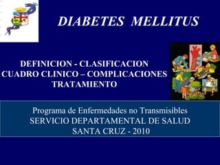 DEFINICION - CLASIFICACION
CUADRO CLINICO – COMPLICACIONES
TRATAMIENTO
DIABETES MELLITUS
Programa de Enfermedades no Transmisibles
SERVICIO DEPARTAMENTAL DE SALUD
SANTA CRUZ - 2010
 