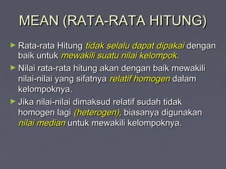 MEAN (RATA-RATA HITUNG)MEAN (RATA-RATA HITUNG)
► Rata-rata HitungRata-rata Hitung tidak selalu dapat dipakaitidak selalu dapat dipakai dengandengan
baik untukbaik untuk mewakili suatu nilai kelompok.mewakili suatu nilai kelompok.
► Nilai rata-rata hitung akan dengan baik mewakiliNilai rata-rata hitung akan dengan baik mewakili
nilai-nilai yang sifatnyanilai-nilai yang sifatnya relatif homogenrelatif homogen dalamdalam
kelompoknya.kelompoknya.
► Jika nilai-nilai dimaksud relatif sudah tidakJika nilai-nilai dimaksud relatif sudah tidak
homogen lagihomogen lagi (heterogen),(heterogen), biasanya digunakanbiasanya digunakan
nilai mediannilai median untuk mewakili kelompoknya.untuk mewakili kelompoknya.
 