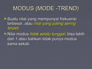 MODUS (MODE -TREND)MODUS (MODE -TREND)
►Suatu nilai yang mempunyai frekuensiSuatu nilai yang mempunyai frekuensi
terbesar, atauterbesar, atau nilai yang paling seringnilai yang paling sering
terjadi.terjadi.
►Nilai modusNilai modus tidak selalu tunggaltidak selalu tunggal, bisa lebih, bisa lebih
dari 1 atau bahkan tidak punya modusdari 1 atau bahkan tidak punya modus
sama sekali.sama sekali.
 