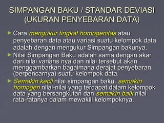 SIMPANGAN BAKU / STANDAR DEVIASISIMPANGAN BAKU / STANDAR DEVIASI
(UKURAN PENYEBARAN DATA)(UKURAN PENYEBARAN DATA)
► CaraCara mengukur tingkat homogenitasmengukur tingkat homogenitas atauatau
penyebaran data atau variasi suatu kelompok datapenyebaran data atau variasi suatu kelompok data
adalah dengan mengukur Simpangan bakunya.adalah dengan mengukur Simpangan bakunya.
► Nilai Simpangan Baku adalah sama dengan akarNilai Simpangan Baku adalah sama dengan akar
dari nilai varians nya dan nilai tersebut akandari nilai varians nya dan nilai tersebut akan
menggambarkan bagaimana derajat penyebaranmenggambarkan bagaimana derajat penyebaran
(berpencarnya) suatu kelompok data.(berpencarnya) suatu kelompok data.
► Semakin kecilSemakin kecil nilai simpangan baku,nilai simpangan baku, semakinsemakin
homogenhomogen nilai-nilai yang terdapat dalam kelompoknilai-nilai yang terdapat dalam kelompok
data yang bersangkutan dandata yang bersangkutan dan semakin baiksemakin baik nilainilai
rata-ratanya dalam mewakili kelompoknya.rata-ratanya dalam mewakili kelompoknya.
 