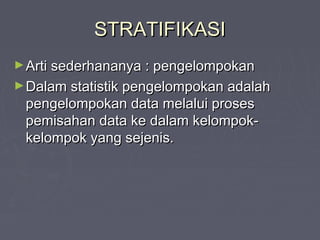 STRATIFIKASISTRATIFIKASI
►Arti sederhananya : pengelompokanArti sederhananya : pengelompokan
►Dalam statistik pengelompokan adalahDalam statistik pengelompokan adalah
pengelompokan data melalui prosespengelompokan data melalui proses
pemisahan data ke dalam kelompok-pemisahan data ke dalam kelompok-
kelompok yang sejenis.kelompok yang sejenis.
 