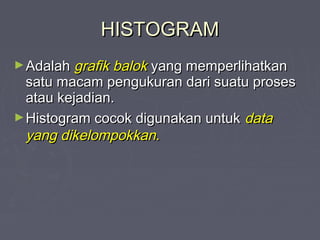 HISTOGRAMHISTOGRAM
►AdalahAdalah grafik balokgrafik balok yang memperlihatkanyang memperlihatkan
satu macam pengukuran dari suatu prosessatu macam pengukuran dari suatu proses
atau kejadian.atau kejadian.
►Histogram cocok digunakan untukHistogram cocok digunakan untuk datadata
yang dikelompokkan.yang dikelompokkan.
 