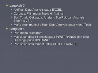 ► Langkah 3Langkah 3
 Aktifkan Data Analysis pada EXCEL.Aktifkan Data Analysis pada EXCEL.
 Caranya: Pilih menu ToolsCaranya: Pilih menu Tools  Add insAdd ins
 Beri Tanda Cek pada: Analysis ToolPak dan AnalysisBeri Tanda Cek pada: Analysis ToolPak dan Analysis
ToolPak VBA.ToolPak VBA.
 Maka akan muncul pilihan Data Analysis pada menu Tools.Maka akan muncul pilihan Data Analysis pada menu Tools.
► Langkah 4Langkah 4
 Pilih menu Histogram.Pilih menu Histogram.
 Masukkan data pil ansala pada INPUT RANGE dan dataMasukkan data pil ansala pada INPUT RANGE dan data
Bin range pada BIN RANGE.Bin range pada BIN RANGE.
 Pilih salah satu tempat untuk OUTPUT RANGEPilih salah satu tempat untuk OUTPUT RANGE
 