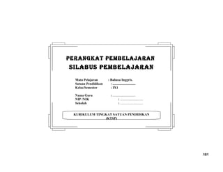 181
KURIKULUM TINGKAT SATUAN PENDIDIKAN
(KTSP)
PERANGKAT PEMBELAJARANPERANGKAT PEMBELAJARAN
SILABUS PEMBELAJARANSILABUS PEMBELAJARAN
Mata Pelajaran : Bahasa Inggris.
Satuan Pendidikan : ...........................
Kelas/Semester : IX1
Nama Guru : ...........................
NIP /NIK : ...........................
Sekolah : ...........................
 