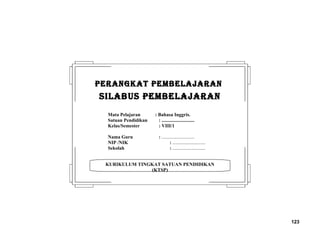 123
KURIKULUM TINGKAT SATUAN PENDIDIKAN
(KTSP)
PERANGKAT PEMBELAJARANPERANGKAT PEMBELAJARAN
SILABUS PEMBELAJARANSILABUS PEMBELAJARAN
Mata Pelajaran : Bahasa Inggris.
Satuan Pendidikan : ...........................
Kelas/Semester : VIII/1
Nama Guru : ...........................
NIP /NIK : ...........................
Sekolah : ...........................
 
