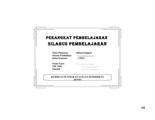 152
KURIKULUM TINGKAT SATUAN PENDIDIKAN
(KTSP)
PERANGKAT PEMBELAJARANPERANGKAT PEMBELAJARAN
SILABUS PEMBELAJARANSILABUS PEMBELAJARAN
Mata Pelajaran : Bahasa Inggris.
Satuan Pendidikan : ...........................
Kelas/Semester : VIII/2
Nama Guru : ...........................
NIP /NIK : ...........................
Sekolah : ...........................
 