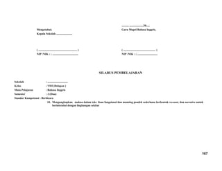 Mengetahui;
Kepala Sekolah .......................
( ....................................................... )
NIP /NIK : ; .....................................
........., ....................20.....
Guru Mapel Bahasa Inggris,
( .............................................. )
NIP /NIK : ; .............................
SILABUS PEMBELAJARAN
Sekolah : .............................
Kelas : VIII (Delapan )
Mata Pelajaran : Bahasa Inggris
Semester : 2 (Dua)
Standar Kompetensi : Berbicara
10. Mengungkapkan makna dalam teks lisan fungsional dan monolog pendek sederhana berbentuk recount, dan narrative untuk
berinteraksi dengan lingkungan sekitar
167
 