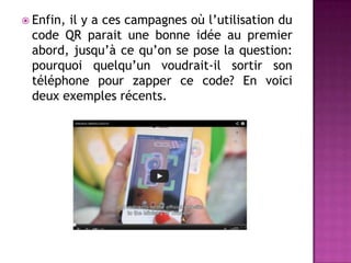  Enfin, il y a ces campagnes où l’utilisation du
code QR parait une bonne idée au premier
abord, jusqu’à ce qu’on se pose la question:
pourquoi quelqu’un voudrait-il sortir son
téléphone pour zapper ce code? En voici
deux exemples récents.
 