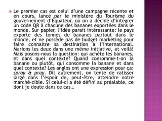  Le premier cas est celui d’une campagne récente et
en cours, lancé par le ministère du Tourisme du
gouvernement d’Équateur, où on a décidé d’intégrer
un code QR à chacune des bananes exportées dans le
monde. Sur papier, l’idée parait intéressante: le pays
exporte des tonnes de bananes partout dans le
monde, et ne possède pas de budget marketing pour
faire connaitre sa destination à l’international.
Marions les deux dans une même initiative, et voilà!
Mais posons-nous la question: qui achète les bananes,
et dans quel contexte? Quand consomme-t-on la
banane ou plutôt, qui consomme la banane et dans
quel contexte? Les anglos ont une expression pour ça:
spray & pray. Dit autrement, on tente de ratisser
large dans l’espoir de, peut-être, atteindre notre
marché-cible. Si celui-ci a été défini au préalable, ce
dont je doute dans ce cas…
 