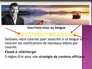 Inscrivez-vous au blogue
http://fredericgonzalo.com
Saisissez votre courriel pour souscrire à ce blogue et
recevoir les notifications de nouveaux billets par
courriel.
Ebook à télécharger
5 règles d’or pour une stratégie de contenu efficace
 