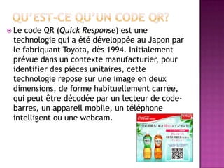  Le code QR (Quick Response) est une
technologie qui a été développée au Japon par
le fabriquant Toyota, dès 1994. Initialement
prévue dans un contexte manufacturier, pour
identifier des pièces unitaires, cette
technologie repose sur une image en deux
dimensions, de forme habituellement carrée,
qui peut être décodée par un lecteur de code-
barres, un appareil mobile, un téléphone
intelligent ou une webcam.
 