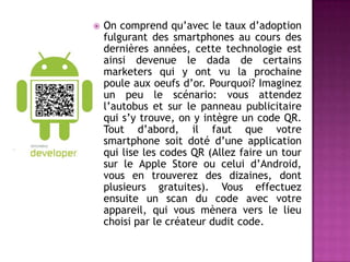  On comprend qu’avec le taux d’adoption
fulgurant des smartphones au cours des
dernières années, cette technologie est
ainsi devenue le dada de certains
marketers qui y ont vu la prochaine
poule aux oeufs d’or. Pourquoi? Imaginez
un peu le scénario: vous attendez
l’autobus et sur le panneau publicitaire
qui s’y trouve, on y intègre un code QR.
Tout d’abord, il faut que votre
smartphone soit doté d’une application
qui lise les codes QR (Allez faire un tour
sur le Apple Store ou celui d’Android,
vous en trouverez des dizaines, dont
plusieurs gratuites). Vous effectuez
ensuite un scan du code avec votre
appareil, qui vous mènera vers le lieu
choisi par le créateur dudit code.
 