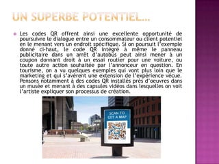  Les codes QR offrent ainsi une excellente opportunité de
poursuivre le dialogue entre un consommateur ou client potentiel
en le menant vers un endroit spécifique. Si on poursuit l’exemple
donné ci-haut, le code QR intégré à même le panneau
publicitaire dans un arrêt d’autobus peut ainsi mener à un
coupon donnant droit à un essai routier pour une voiture, ou
toute autre action souhaitée par l’annonceur en question. En
tourisme, on a vu quelques exemples qui vont plus loin que le
marketing et qui s’avèrent une extension de l’expérience vécue.
Pensons notamment à des codes QR installés près d’oeuvres dans
un musée et menant à des capsules vidéos dans lesquelles on voit
l’artiste expliquer son processus de création.
 