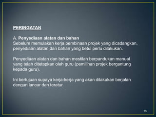 15
PERINGATAN
A. Penyediaan alatan dan bahan
Sebelum memulakan kerja pembinaan projek yang dicadangkan,
penyediaan alatan dan bahan yang betul perlu dilakukan.
Penyediaan alatan dan bahan mestilah berpandukan manual
yang telah ditetapkan oleh guru (pemilihan projek bergantung
kepada guru).
Ini bertujuan supaya kerja-kerja yang akan dilakukan berjalan
dengan lancar dan teratur.
 