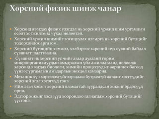  Хөрсөнд явагдах физик үзэгдэл нь хөрсний үржил шим ургамлын
өсөлт хөгжилтөнд чухал нөлөөтэй.
 Хөрсний үржил шимийг зохицуулах нэг арга нь хөрсний бүтэцийг
тодорхойлох арга юм.
 Хөрсний бүтэцийн хэмжээ, хэлбэрээс харсний нүх сүвний байдал
сүвшилт шалтгаална.
 Сүвшилт нь хөрсний ус чийг агаар дулаанй горим,
микроорганизмуудын амьдралын үйл ажиллагаанд нөлөөлж
харсөнд явагдах биологи, химийн процесуудыг өөрчилөх бөгөөд
үүнээс ургамлын амьдарлын нөхцөл хамаарна.
 Механик хүч хэргэлэхгүйгээр цааш бутрахгүй жижиг хэсгүүдийг
хөрсний эгэл хэсэгүүд гэнэ.
 Ийм эгэл хэсэгт хөрсний ялзмагтай зууралдсан жижиг эрдэсүүд
орно.
 Эдгээр жижиг хэсэгүүд хоорондоо гагнагдаж хөрсний бүтэцийг
үүсгэнэ.
 