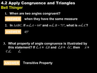 4.24.2 Apply Congruence and Triangles
Bell Thinger
1. When are two angles congruent?
ANSWER when they have the same measure
ANSWER 45º
2. In ∆ABC, if m A = 64º and m B = 71º, what is m C?
ANSWER Transitive Property
3. What property of angle congruence is illustrated by
this statement? If A ≅ B and B ≅ C, then A ≅
C.
 