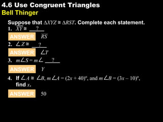 4.64.6 Use Congruent Triangles
Bell Thinger
Suppose that ∆XYZ ≅ ∆RST. Complete each statement.
ANSWER T
ANSWER RS
1. XY ≅ ?
2. Z ≅ ?
ANSWER Y
3. m S = m ?
ANSWER 50
4. If A ≅ B, m A = (2x + 40)º, and m B = (3x – 10)º,
find x.
 