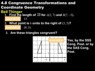 4.8
3. Are these triangles congruent?
y
–1
1
x
4.8 Congruence Transformations and
Coordinate Geometry
Bell Thinger
ANSWER 13
ANSWER (9, 5)
2. What point is 6 units to the right of (3, 5)?
1. Find the length of AB for A(2, 7) and B(7, –5).
ANSWER Yes, by the SSS
Cong. Post. or by
the SAS Cong.
Post.
 