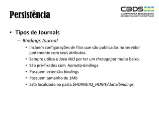 Persistência
• Tipos de Journals
– Bindings Journal
• Incluem configurações de filas que são publicadas no servidor
juntamente com seus atributos.
• Sempre utiliza o Java NIO por ter um throughput muito baixo.
• São pré-fixados com hornetq-bindings
• Possuem extensão bindings
• Possuem tamanho de 1Mb
• Está localizado na pasta $HORNETQ_HOME/data/bindings

 