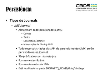 Persistência
• Tipos de Journals
– JMS Journal
• Armazenam dados relacionados à JMS:
–
–
–
–

Queues
Topics
Connection Factories
Informações de binding JNDI

• Todo recursos criados vias API de gerenciamento (JMX) serão
persistido nesse journal.
•
•
•
•

São pré-fixados com hornetq-jms
Possuem extensão jms
Possuem tamanho de 1Mb
Está localizado na pasta $HORNETQ_HOME/data/bindings

 