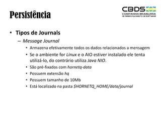 Persistência
• Tipos de Journals
– Message Journal
• Armazena efetivamente todos os dados relacionados a mensagem

• Se o ambiente for Linux e o AIO estiver instalado ele tenta
utilizá-lo, do contrário utiliza Java NIO.
•
•
•
•

São pré-fixados com hornetq-data
Possuem extensão hq
Possuem tamanho de 10Mb
Está localizado na pasta $HORNETQ_HOME/data/journal

 
