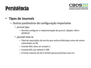 Persistência
• Tipos de Journals
– Outros parâmetros de configuração importante
• journal-type
– Permite configurar a implementação do journal. Opções: NIO e
ASYNCIO

• journal-max-io
– Total de requisições de escrita que serão enfileiradas antes de serem
submetidas ao SO.
– Usando NIO, deve ser sempre 1
– Usando AIO, por default é 500
– O limite máximo do SO é 65536 (/proc/sys/fs/aio-max-nr)

 