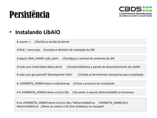 Persistência
• Instalando LibAIO
# uname –r

//Verifica a versão do kernel

# find / -name java //Localiza o diretório de instalação do JDK
# export JAVA_HOME=<jdk_path>
# sudo yum install libaio libaio-devel

//Configura a variável de ambiente do JDK
//Instala biblioteca e pacote de desenvolvimento do LibAIO

# sudo yum groupinstall ‘Development Tools’

//Instala as ferramentas necessárias para compilação

# ./HORNETQ_HOME/native-src/bootstrap

//Inicia o processo de compilação

# ls /HORNETQ_HOME/native-src/src/.libs

//Se existir o arquivo libHornetQAIO.so funcionou

# mv /HORNETQ_HOME/native-src/src/.libs / libHornetQAIO.so /HORNETQ_HOME/bin/
libHornetQAIO.so //Deve-se colocar a lib (link simbólico) no classpath

 