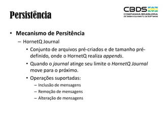 Persistência
• Mecanismo de Persitência
– HornetQ Journal
• Conjunto de arquivos pré-criados e de tamanho prédefinido, onde o HornetQ realiza appends.
• Quando o journal atinge seu limite o HornetQ Journal
move para o próximo.
• Operações suportadas:
– Inclusão de mensagens
– Remoção de mensagens
– Alteração de mensagens

 