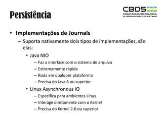 Persistência
• Implementações de Journals
– Suporta nativamente dois tipos de implementações, são
elas:
• Java NIO
–
–
–
–

Faz a interface com o sistema de arquivo
Extremamente rápida
Roda em qualquer plataforma
Precisa do Java 6 ou superior

• Linux Asynchronous IO
– Específica para ambientes Linux
– Interage diretamente com o Kernel
– Precisa do Kernel 2.6 ou superior

 